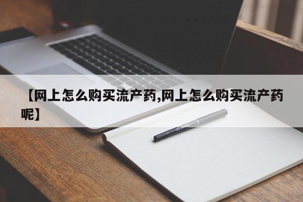 堕胎药怎么买【网上怎么购买流产药,网上怎么购买流产药呢】