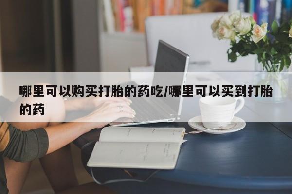 堕胎药怎么买哪里可以购买打胎的药吃/哪里可以买到打胎的药