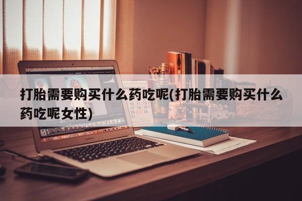 堕胎药怎么买打胎需要购买什么药吃呢(打胎需要购买什么药吃呢女性)