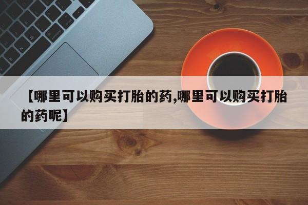 堕胎药怎么买【哪里可以购买打胎的药,哪里可以购买打胎的药呢】